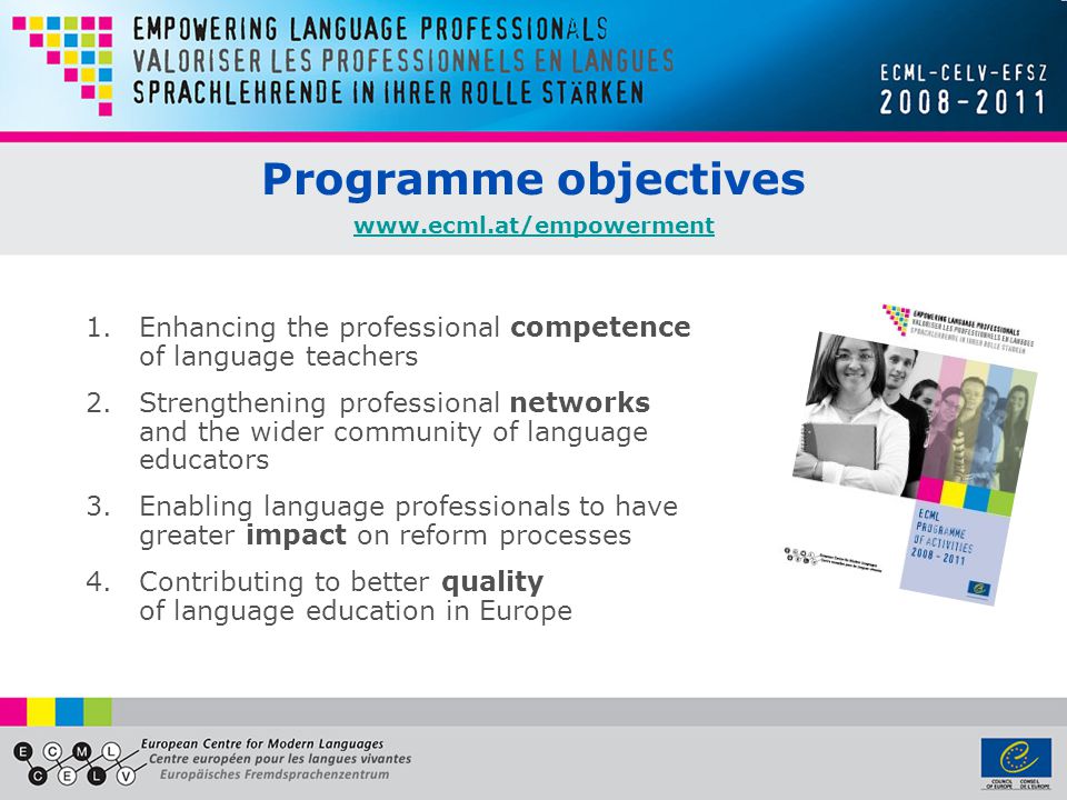 Programme objectives Enhancing the professional competence of language teachers 2.Strengthening professional networks and the wider community of language educators 3.Enabling language professionals to have greater impact on reform processes 4.Contributing to better quality of language education in Europe