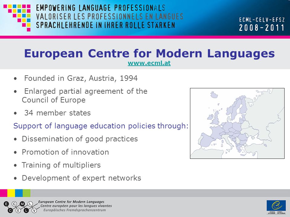 European Centre for Modern Languages   Founded in Graz, Austria, 1994 Enlarged partial agreement of the Council of Europe 34 member states Support of language education policies through: Dissemination of good practices Promotion of innovation Training of multipliers Development of expert networks