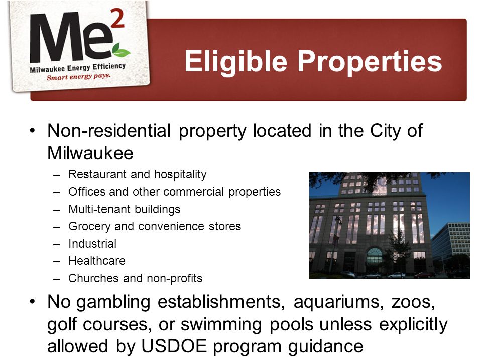 Non-residential property located in the City of Milwaukee –Restaurant and hospitality –Offices and other commercial properties –Multi-tenant buildings –Grocery and convenience stores –Industrial –Healthcare –Churches and non-profits No gambling establishments, aquariums, zoos, golf courses, or swimming pools unless explicitly allowed by USDOE program guidance Eligible Properties
