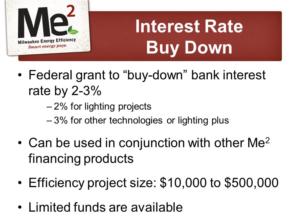 Federal grant to buy-down bank interest rate by 2-3% –2% for lighting projects –3% for other technologies or lighting plus Can be used in conjunction with other Me 2 financing products Efficiency project size: $10,000 to $500,000 Limited funds are available Interest Rate Buy Down