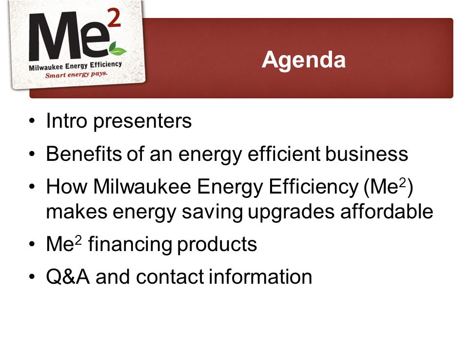 Intro presenters Benefits of an energy efficient business How Milwaukee Energy Efficiency (Me 2 ) makes energy saving upgrades affordable Me 2 financing products Q&A and contact information Agenda