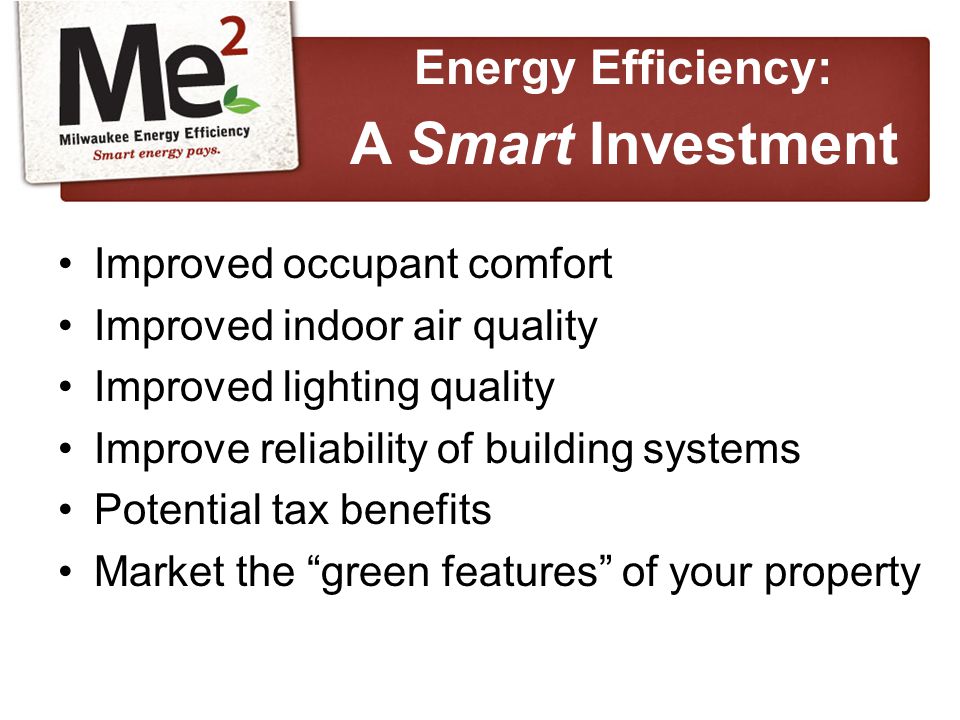 Improved occupant comfort Improved indoor air quality Improved lighting quality Improve reliability of building systems Potential tax benefits Market the green features of your property Energy Efficiency: A Smart Investment
