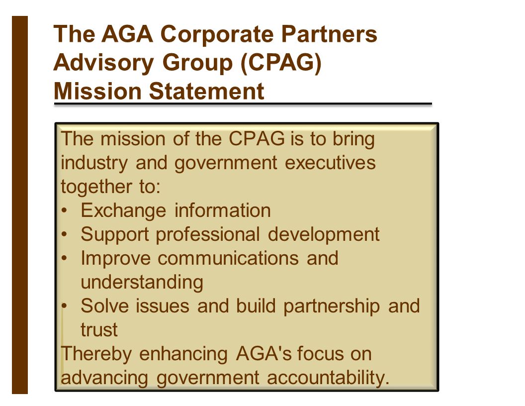 The AGA Corporate Partners Advisory Group (CPAG) Mission Statement The mission of the CPAG is to bring industry and government executives together to: Exchange information Support professional development Improve communications and understanding Solve issues and build partnership and trust Thereby enhancing AGA s focus on advancing government accountability.