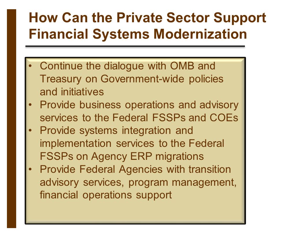 How Can the Private Sector Support Financial Systems Modernization Continue the dialogue with OMB and Treasury on Government-wide policies and initiatives Provide business operations and advisory services to the Federal FSSPs and COEs Provide systems integration and implementation services to the Federal FSSPs on Agency ERP migrations Provide Federal Agencies with transition advisory services, program management, financial operations support