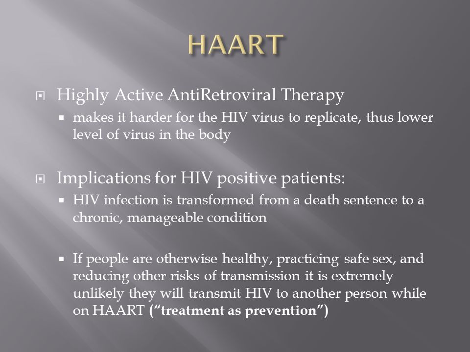  Highly Active AntiRetroviral Therapy  makes it harder for the HIV virus to replicate, thus lower level of virus in the body  Implications for HIV positive patients:  HIV infection is transformed from a death sentence to a chronic, manageable condition  If people are otherwise healthy, practicing safe sex, and reducing other risks of transmission it is extremely unlikely they will transmit HIV to another person while on HAART ( treatment as prevention )