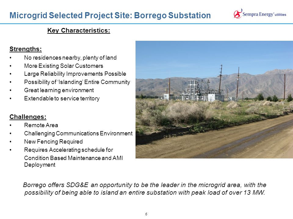 6 Microgrid Selected Project Site: Borrego Substation Borrego offers SDG&E an opportunity to be the leader in the microgrid area, with the possibility of being able to island an entire substation with peak load of over 13 MW.