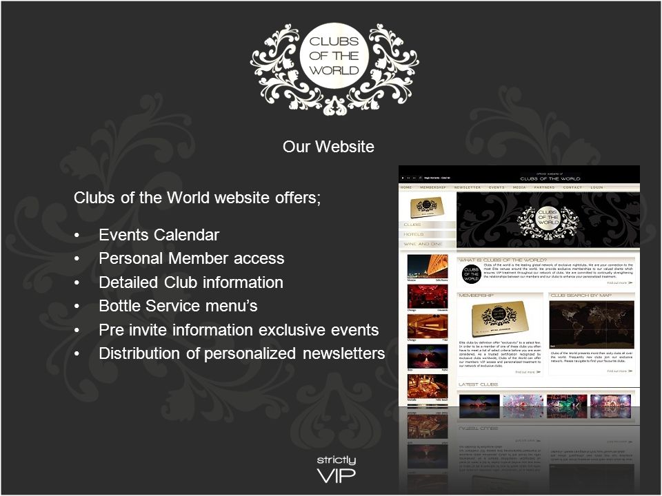 Clubs of the World website offers; Events Calendar Personal Member access Detailed Club information Bottle Service menu’s Pre invite information exclusive events Distribution of personalized newsletters Our Website