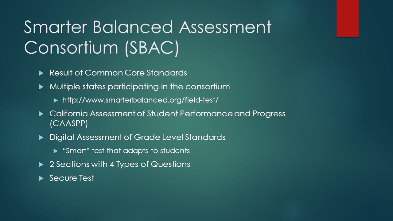 Smarter Balanced Assessment Consortium (SBAC)  Result of Common Core Standards  Multiple states participating in the consortium     California Assessment of Student Performance and Progress (CAASPP)  Digital Assessment of Grade Level Standards  Smart test that adapts to students  2 Sections with 4 Types of Questions  Secure Test