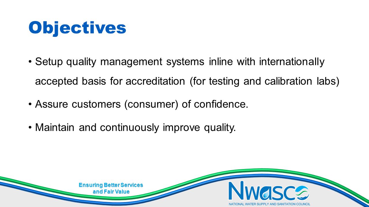 Ensuring Better Services and Fair Value Objectives Setup quality management systems inline with internationally accepted basis for accreditation (for testing and calibration labs) Assure customers (consumer) of confidence.