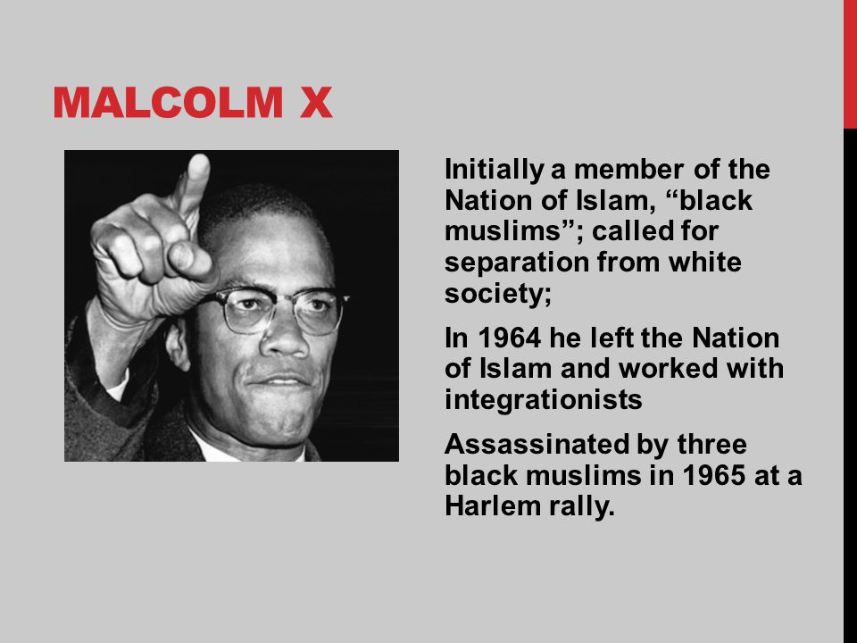 MALCOLM X Initially a member of the Nation of Islam, black muslims ; called for separation from white society; In 1964 he left the Nation of Islam and worked with integrationists Assassinated by three black muslims in 1965 at a Harlem rally.