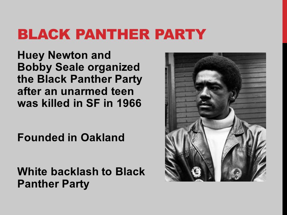 BLACK PANTHER PARTY Huey Newton and Bobby Seale organized the Black Panther Party after an unarmed teen was killed in SF in 1966 Founded in Oakland White backlash to Black Panther Party