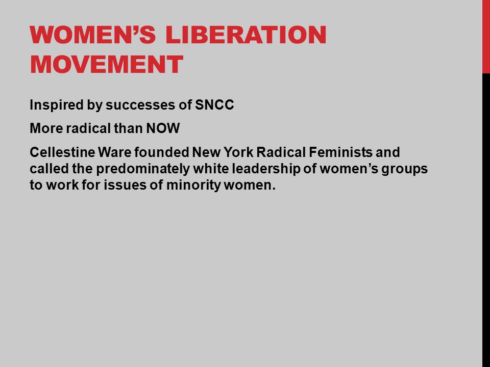 WOMEN’S LIBERATION MOVEMENT Inspired by successes of SNCC More radical than NOW Cellestine Ware founded New York Radical Feminists and called the predominately white leadership of women’s groups to work for issues of minority women.