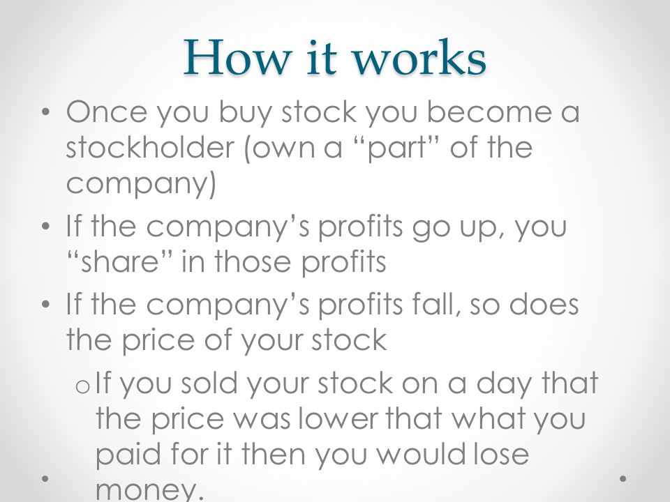 How it works Once you buy stock you become a stockholder (own a part of the company) If the company’s profits go up, you share in those profits If the company’s profits fall, so does the price of your stock o If you sold your stock on a day that the price was lower that what you paid for it then you would lose money.