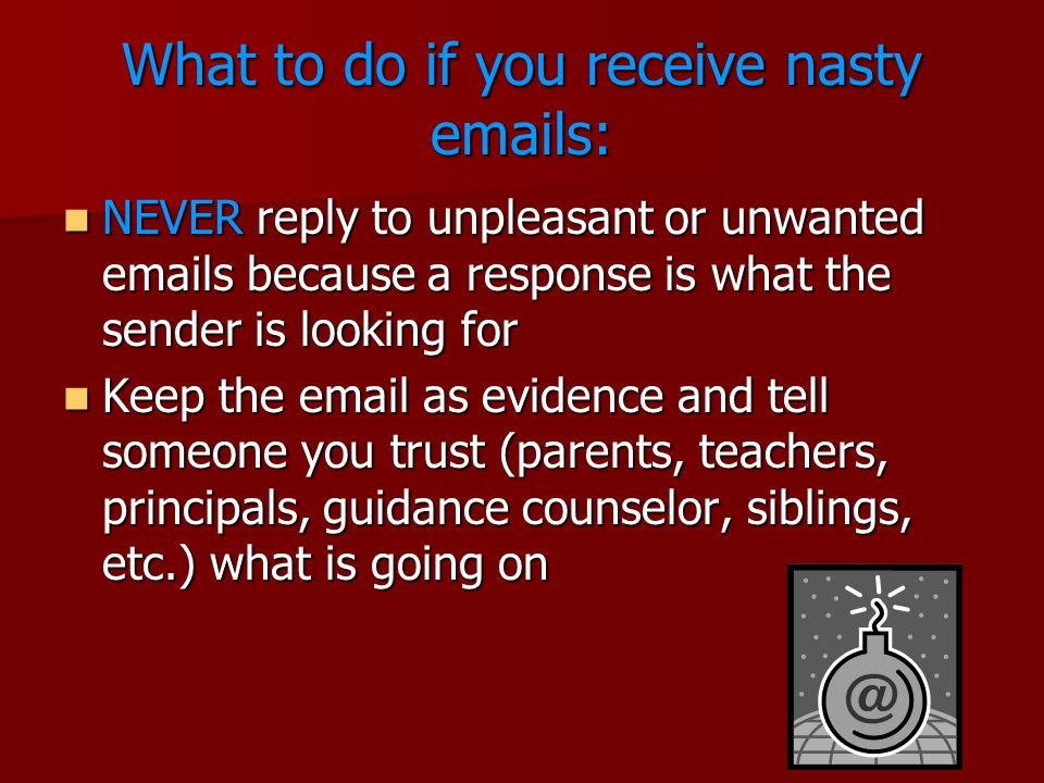 What to do if you receive nasty  s: NEVER reply to unpleasant or unwanted  s because a response is what the sender is looking for NEVER reply to unpleasant or unwanted  s because a response is what the sender is looking for Keep the  as evidence and tell someone you trust (parents, teachers, principals, guidance counselor, siblings, etc.) what is going on Keep the  as evidence and tell someone you trust (parents, teachers, principals, guidance counselor, siblings, etc.) what is going on