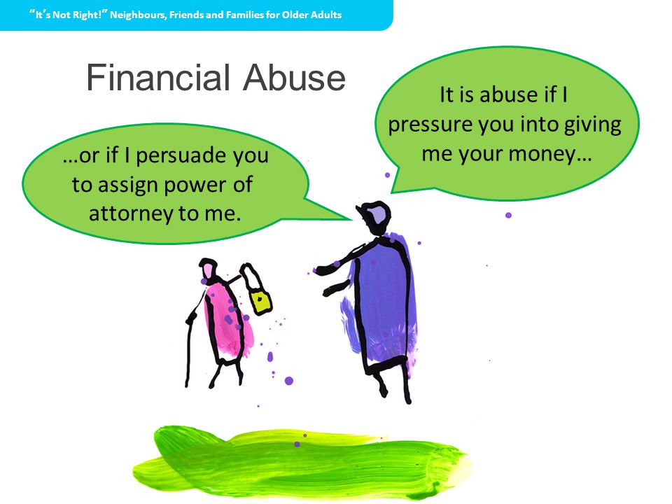 Financial Abuse It’s Not Right! Neighbours, Friends and Families for Older Adults It is abuse if I pressure you into giving me your money… …or if I persuade you to assign power of attorney to me.