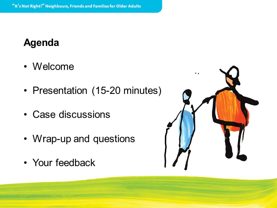 It’s Not Right! Neighbours, Friends and Families for Older Adults Agenda Welcome Presentation (15-20 minutes) Case discussions Wrap-up and questions Your feedback