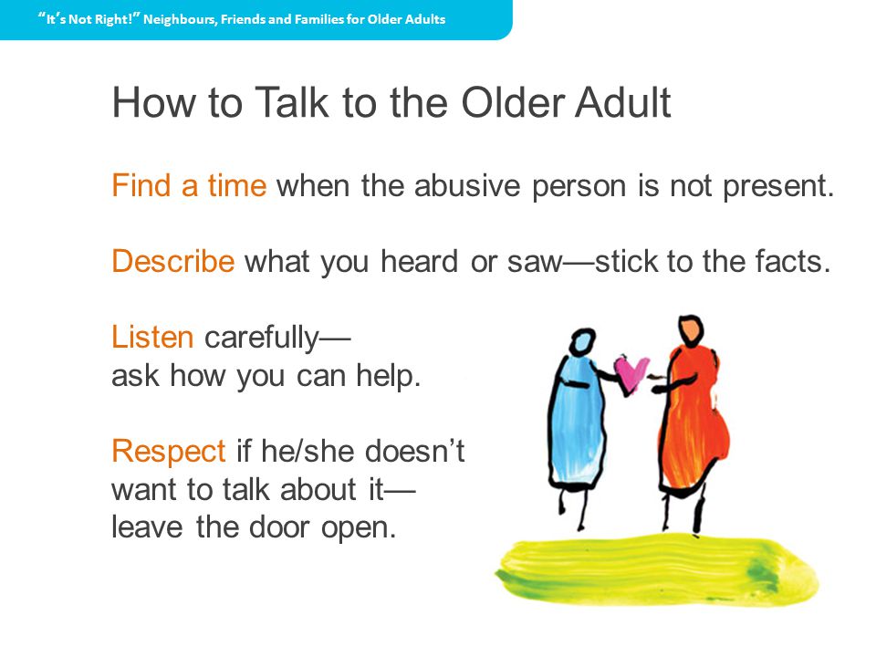 How to Talk to the Older Adult It’s Not Right! Neighbours, Friends and Families for Older Adults Find a time when the abusive person is not present.