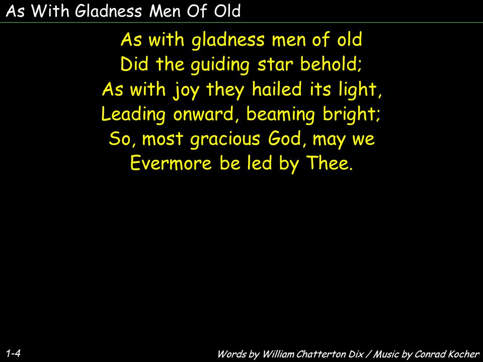 As With Gladness Men Of Old As with gladness men of old Did the guiding star behold; As with joy they hailed its light, Leading onward, beaming bright; So, most gracious God, may we Evermore be led by Thee.