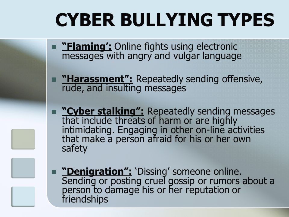 CYBER BULLY CATEGORIES Inadvertent  Role-play  Responding  May not realize it’s cyber bullying Vengeful Angel  Righting wrongs  Protecting themselves Mean Girls  Bored; Entertainment  Ego based; promote own social status  Often do in a group  Intimidate on and off line  Need others to bully; if isolated, stop Power-Hungry  Want reaction  Controlling with fear Revenge of the Nerds ( Subset of Power-Hungry )  Often Victims of school-yard bullies  Throw ‘cyber-weight’ around  Not school-yard bullies like Power-Hungry & Mean Girls {Parry Aftab.