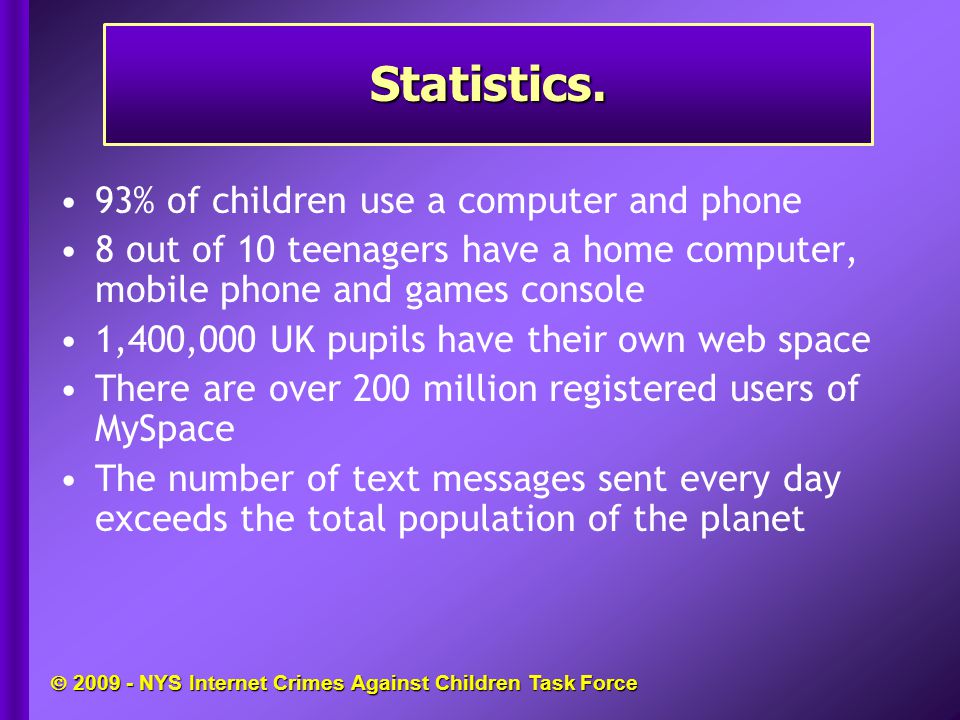  NYS Internet Crimes Against Children Task Force 93% of children use a computer and phone 8 out of 10 teenagers have a home computer, mobile phone and games console 1,400,000 UK pupils have their own web space There are over 200 million registered users of MySpace The number of text messages sent every day exceeds the total population of the planet Statistics.