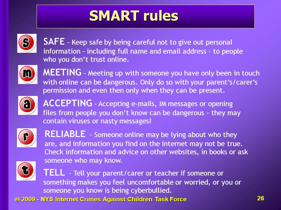  NYS Internet Crimes Against Children Task Force SMART rules 26 SAFE – Keep safe by being careful not to give out personal information – including full name and  address - to people who you don’t trust online.
