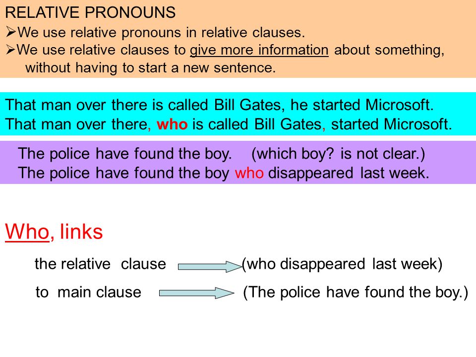 Who, links the relative clause (who disappeared last week) to main clause (The police have found the boy.) That man over there is called Bill Gates, he started Microsoft.