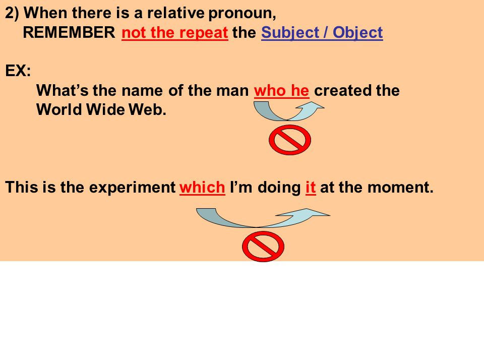 2) When there is a relative pronoun, REMEMBER not the repeat the Subject / Object EX: What’s the name of the man who he created the World Wide Web.