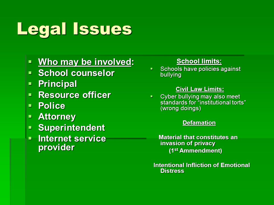 Legal Issues  Who may be involved:  School counselor  Principal  Resource officer  Police  Attorney  Superintendent  Internet service provider School limits: School limits:  Schools have policies against bullying Civil Law Limits: Civil Law Limits:  Cyber bullying may also meet standards for institutional torts (wrong doings) Defamation Defamation Material that constitutes an invasion of privacy Material that constitutes an invasion of privacy (1 st Ammendment) (1 st Ammendment) Intentional Infliction of Emotional Distress Intentional Infliction of Emotional Distress