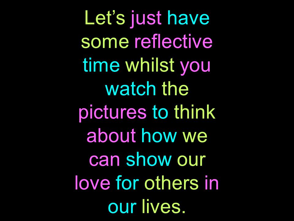 Let’s just have some reflective time whilst you watch the pictures to think about how we can show our love for others in our lives.