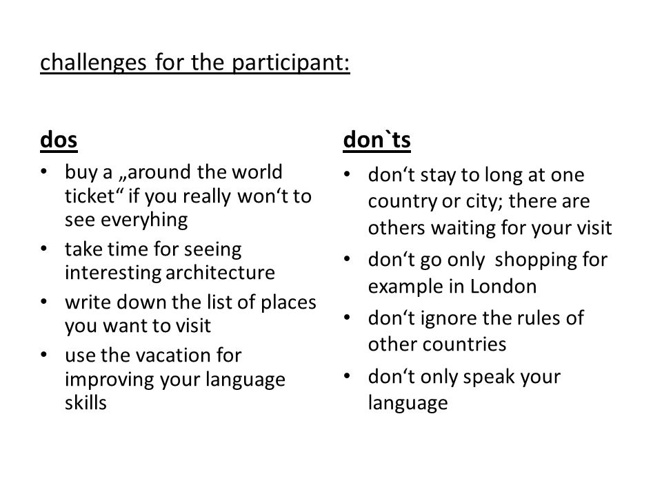 challenges for the participant: dos buy a „around the world ticket if you really won‘t to see everyhing take time for seeing interesting architecture write down the list of places you want to visit use the vacation for improving your language skills don`ts don‘t stay to long at one country or city; there are others waiting for your visit don‘t go only shopping for example in London don‘t ignore the rules of other countries don‘t only speak your language
