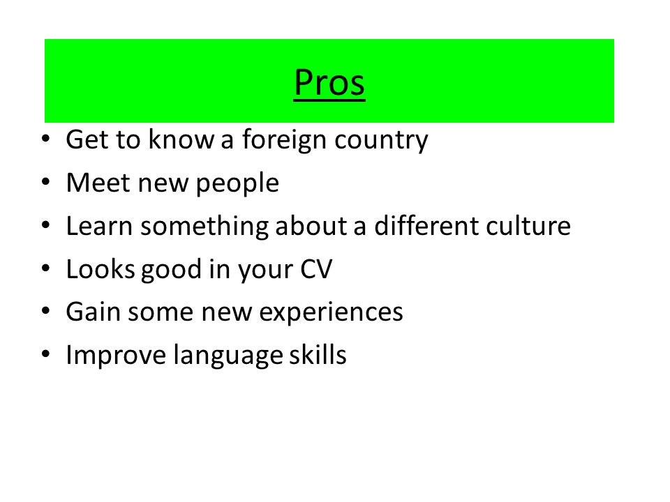 Pros Get to know a foreign country Meet new people Learn something about a different culture Looks good in your CV Gain some new experiences Improve language skills