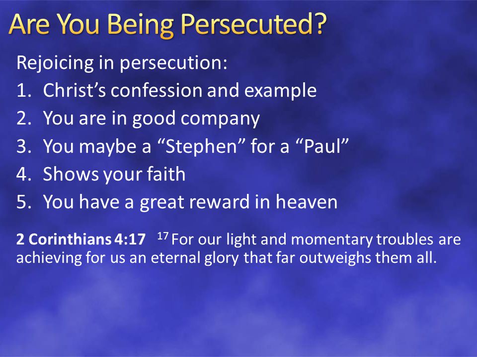 Rejoicing in persecution: 1.Christ’s confession and example 2.You are in good company 3.You maybe a Stephen for a Paul 4.Shows your faith 5.You have a great reward in heaven 2 Corinthians 4:17 17 For our light and momentary troubles are achieving for us an eternal glory that far outweighs them all.