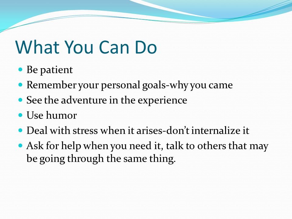 What You Can Do Be patient Remember your personal goals-why you came See the adventure in the experience Use humor Deal with stress when it arises-don’t internalize it Ask for help when you need it, talk to others that may be going through the same thing.