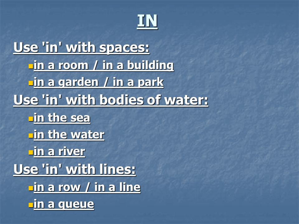 IN Use in with spaces: in a room / in a building in a room / in a building in a garden / in a park in a garden / in a park Use in with bodies of water: in the sea in the sea in the water in the water in a river in a river Use in with lines: in a row / in a line in a row / in a line in a queue in a queue