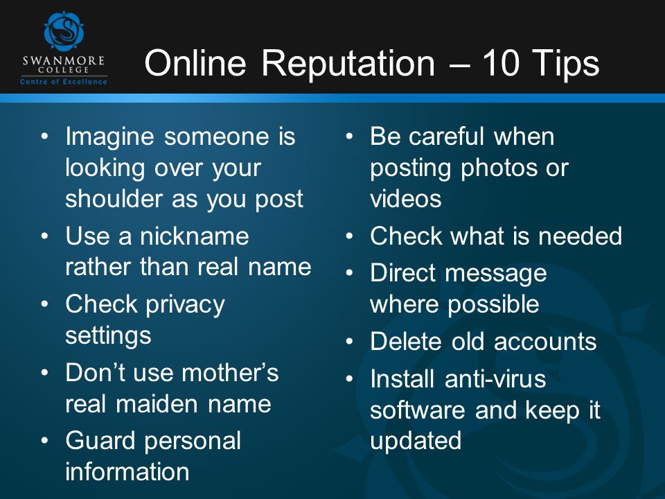 Online Reputation – 10 Tips Imagine someone is looking over your shoulder as you post Use a nickname rather than real name Check privacy settings Don’t use mother’s real maiden name Guard personal information Be careful when posting photos or videos Check what is needed Direct message where possible Delete old accounts Install anti-virus software and keep it updated