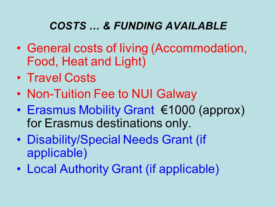 COSTS … & FUNDING AVAILABLE General costs of living (Accommodation, Food, Heat and Light) Travel Costs Non-Tuition Fee to NUI Galway Erasmus Mobility Grant €1000 (approx) for Erasmus destinations only.