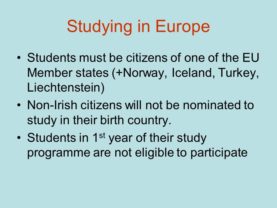 Studying in Europe Students must be citizens of one of the EU Member states (+Norway, Iceland, Turkey, Liechtenstein) Non-Irish citizens will not be nominated to study in their birth country.