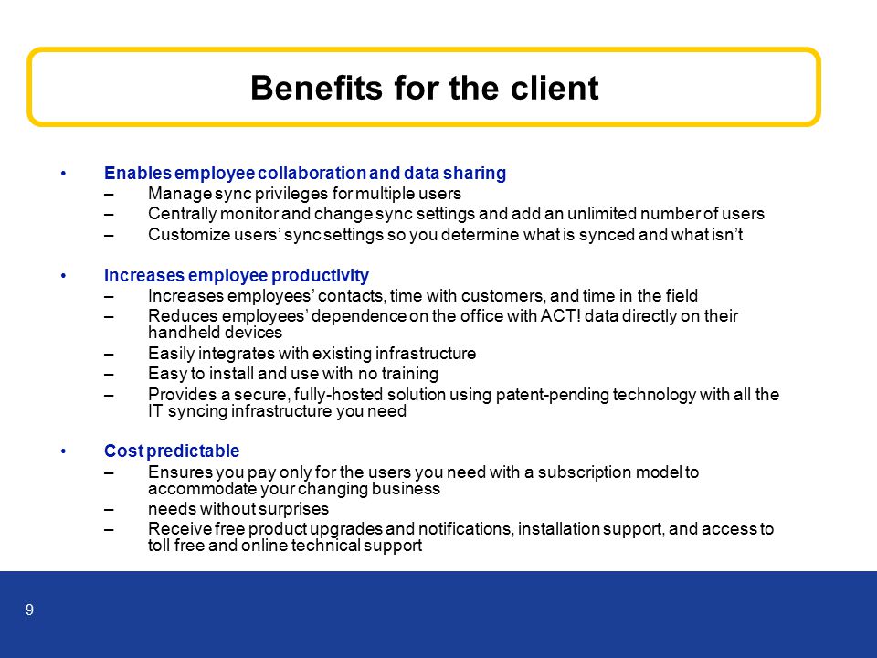 9 Benefits for the client Enables employee collaboration and data sharing –Manage sync privileges for multiple users –Centrally monitor and change sync settings and add an unlimited number of users –Customize users’ sync settings so you determine what is synced and what isn’t Increases employee productivity –Increases employees’ contacts, time with customers, and time in the field –Reduces employees’ dependence on the office with ACT.