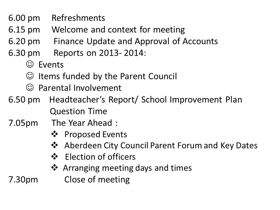 6.00 pm Refreshments 6.15 pm Welcome and context for meeting 6.20 pm Finance Update and Approval of Accounts 6.30 pm Reports on : Events Items funded by the Parent Council Parental Involvement 6.50 pm Headteacher’s Report/ School Improvement Plan Question Time 7.05pm The Year Ahead :  Proposed Events  Aberdeen City Council Parent Forum and Key Dates  Election of officers  Arranging meeting days and times 7.30pm Close of meeting