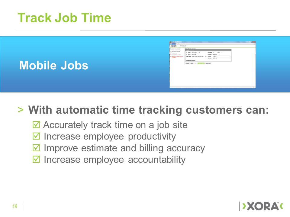 >With automatic time tracking customers can:  Accurately track time on a job site  Increase employee productivity  Improve estimate and billing accuracy  Increase employee accountability Track Job Time 16