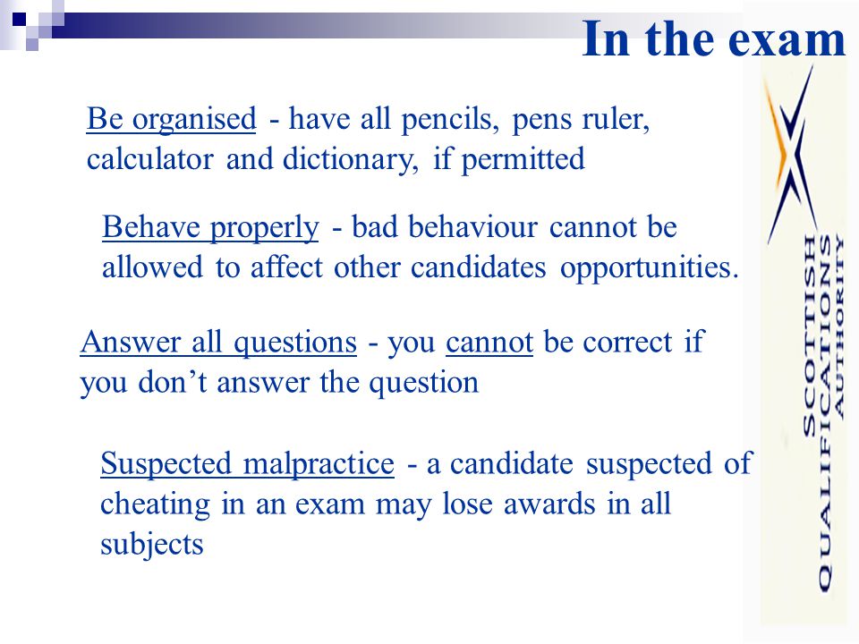 In the exam Be organised - have all pencils, pens ruler, calculator and dictionary, if permitted Behave properly - bad behaviour cannot be allowed to affect other candidates opportunities.
