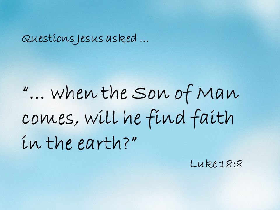 Questions Jesus asked … … when the Son of Man comes, will he find faith in the earth Luke 18:8