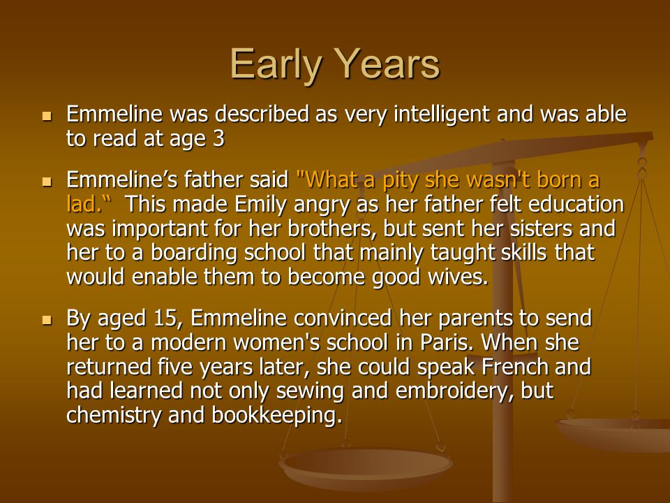 Early Years Emmeline was described as very intelligent and was able to read at age 3 Emmeline was described as very intelligent and was able to read at age 3 Emmeline’s father said What a pity she wasn t born a lad. This made Emily angry as her father felt education was important for her brothers, but sent her sisters and her to a boarding school that mainly taught skills that would enable them to become good wives.