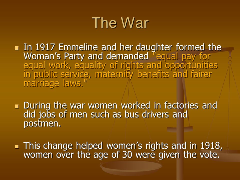 The War In 1917 Emmeline and her daughter formed the Woman’s Party and demanded equal pay for equal work, equality of rights and opportunities in public service, maternity benefits and fairer marriage laws. In 1917 Emmeline and her daughter formed the Woman’s Party and demanded equal pay for equal work, equality of rights and opportunities in public service, maternity benefits and fairer marriage laws. During the war women worked in factories and did jobs of men such as bus drivers and postmen.