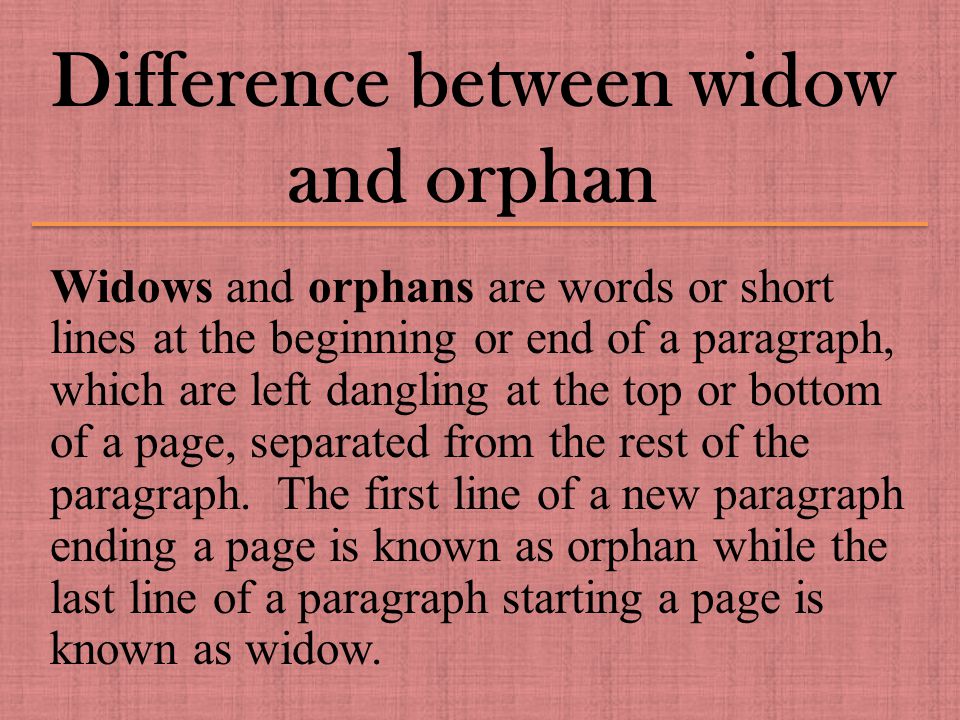 Difference between widow and orphan Widows and orphans are words or short lines at the beginning or end of a paragraph, which are left dangling at the top or bottom of a page, separated from the rest of the paragraph.