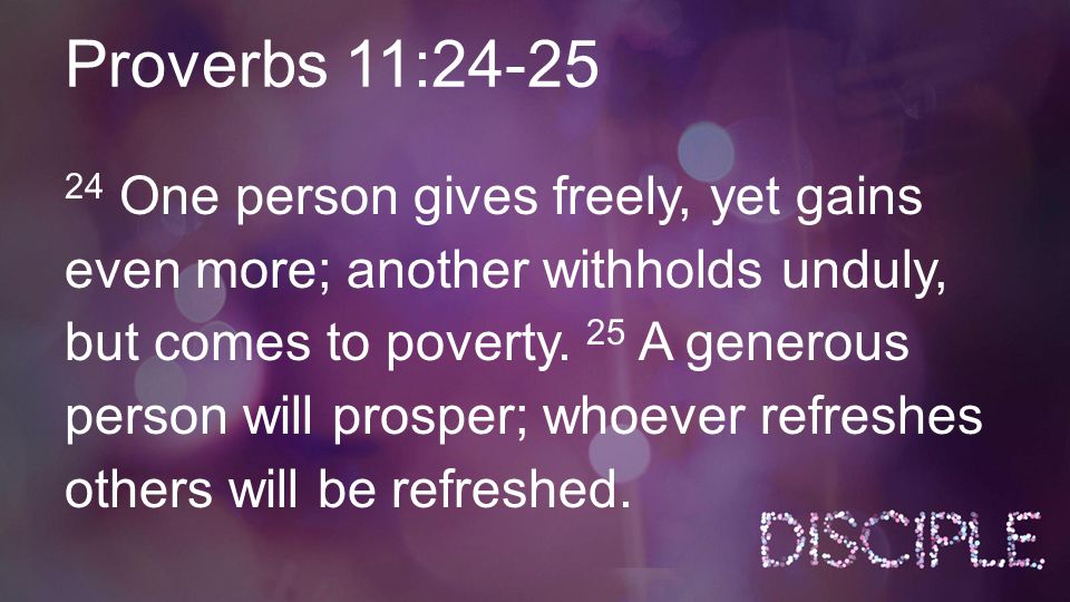 Proverbs 11: One person gives freely, yet gains even more; another withholds unduly, but comes to poverty.