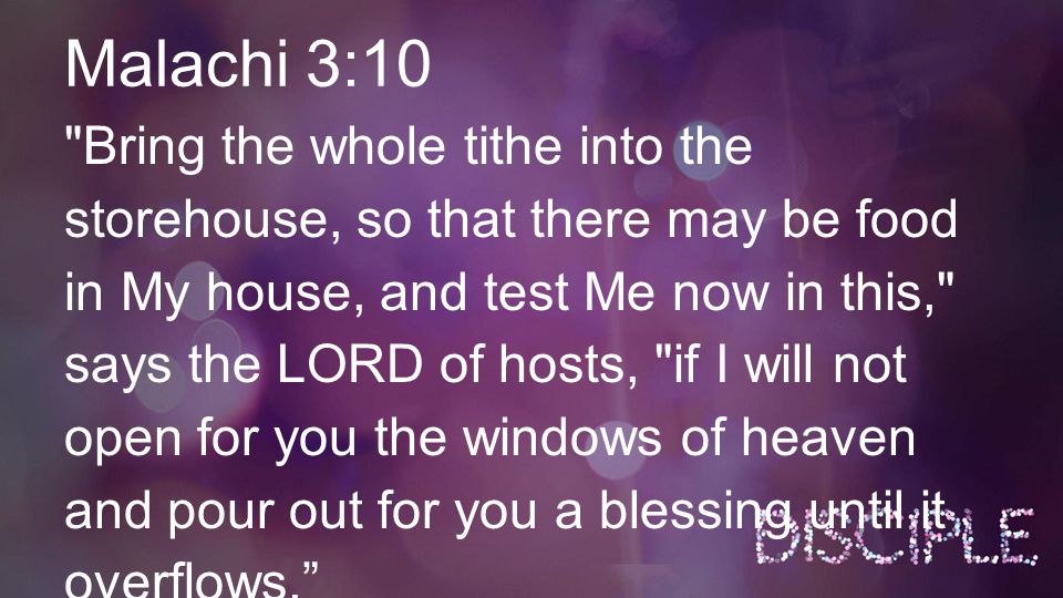 Malachi 3:10 Bring the whole tithe into the storehouse, so that there may be food in My house, and test Me now in this, says the LORD of hosts, if I will not open for you the windows of heaven and pour out for you a blessing until it overflows.