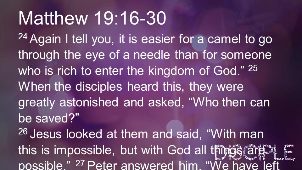 Matthew 19: Again I tell you, it is easier for a camel to go through the eye of a needle than for someone who is rich to enter the kingdom of God. 25 When the disciples heard this, they were greatly astonished and asked, Who then can be saved 26 Jesus looked at them and said, With man this is impossible, but with God all things are possible. 27 Peter answered him, We have left everything to follow you.