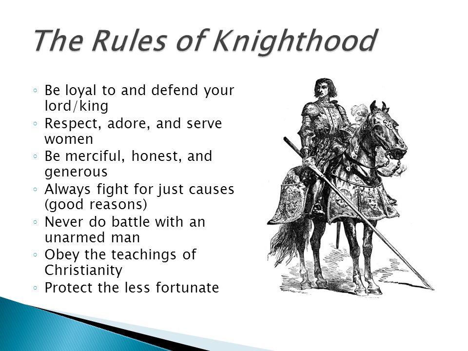 ◦ Be loyal to and defend your lord/king ◦ Respect, adore, and serve women ◦ Be merciful, honest, and generous ◦ Always fight for just causes (good reasons) ◦ Never do battle with an unarmed man ◦ Obey the teachings of Christianity ◦ Protect the less fortunate