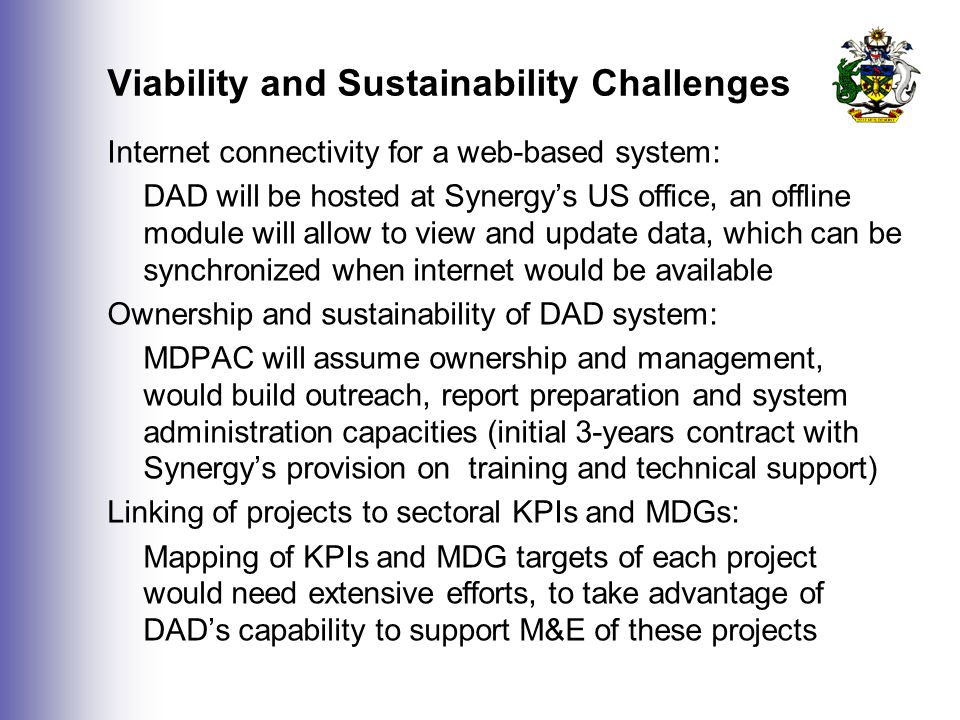 Viability and Sustainability Challenges Internet connectivity for a web-based system: DAD will be hosted at Synergy’s US office, an offline module will allow to view and update data, which can be synchronized when internet would be available Ownership and sustainability of DAD system: MDPAC will assume ownership and management, would build outreach, report preparation and system administration capacities (initial 3-years contract with Synergy’s provision on training and technical support) Linking of projects to sectoral KPIs and MDGs: Mapping of KPIs and MDG targets of each project would need extensive efforts, to take advantage of DAD’s capability to support M&E of these projects